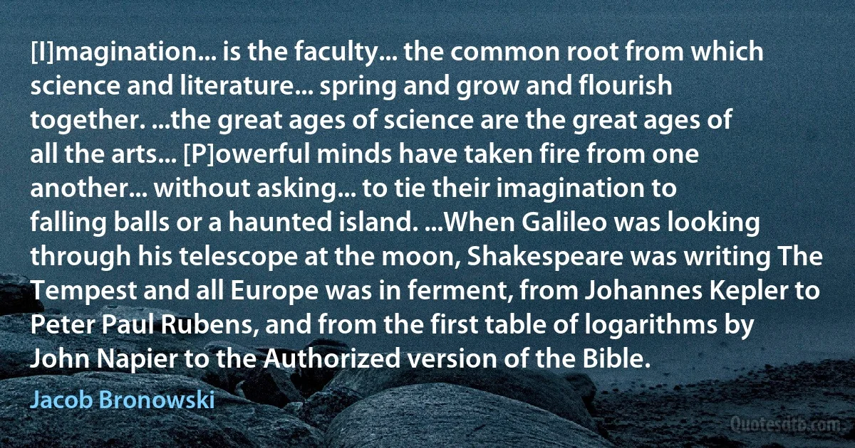 [I]magination... is the faculty... the common root from which science and literature... spring and grow and flourish together. ...the great ages of science are the great ages of all the arts... [P]owerful minds have taken fire from one another... without asking... to tie their imagination to falling balls or a haunted island. ...When Galileo was looking through his telescope at the moon, Shakespeare was writing The Tempest and all Europe was in ferment, from Johannes Kepler to Peter Paul Rubens, and from the first table of logarithms by John Napier to the Authorized version of the Bible. (Jacob Bronowski)