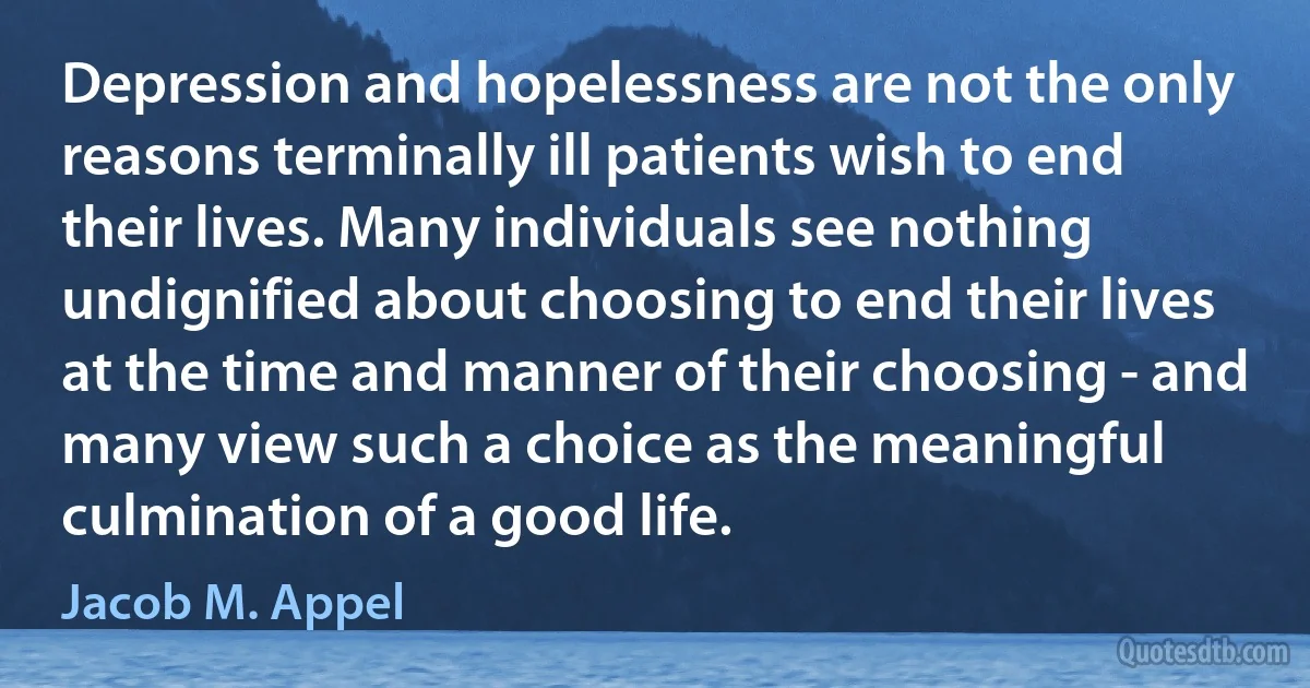 Depression and hopelessness are not the only reasons terminally ill patients wish to end their lives. Many individuals see nothing undignified about choosing to end their lives at the time and manner of their choosing - and many view such a choice as the meaningful culmination of a good life. (Jacob M. Appel)