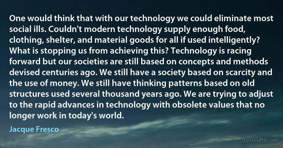 One would think that with our technology we could eliminate most social ills. Couldn't modern technology supply enough food, clothing, shelter, and material goods for all if used intelligently? What is stopping us from achieving this? Technology is racing forward but our societies are still based on concepts and methods devised centuries ago. We still have a society based on scarcity and the use of money. We still have thinking patterns based on old structures used several thousand years ago. We are trying to adjust to the rapid advances in technology with obsolete values that no longer work in today's world. (Jacque Fresco)