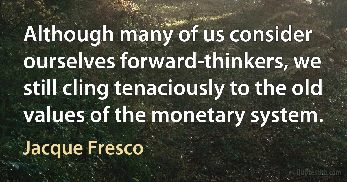 Although many of us consider ourselves forward-thinkers, we still cling tenaciously to the old values of the monetary system. (Jacque Fresco)