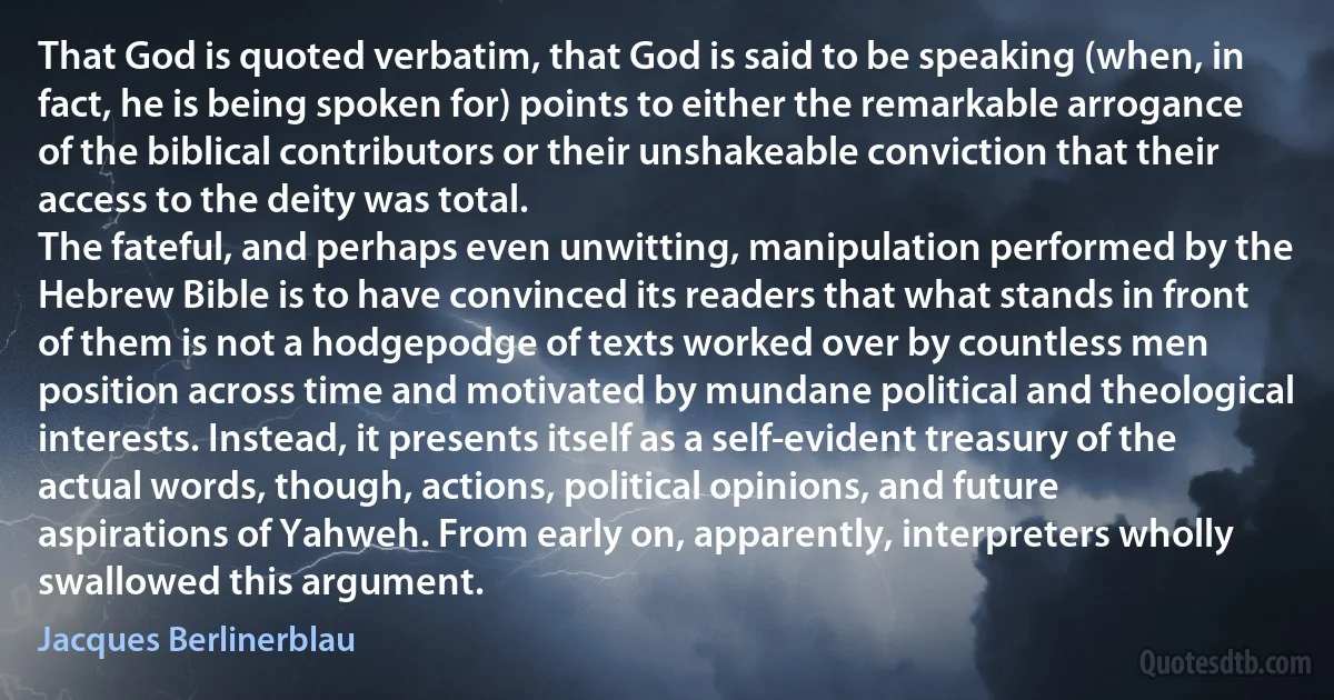 That God is quoted verbatim, that God is said to be speaking (when, in fact, he is being spoken for) points to either the remarkable arrogance of the biblical contributors or their unshakeable conviction that their access to the deity was total.
The fateful, and perhaps even unwitting, manipulation performed by the Hebrew Bible is to have convinced its readers that what stands in front of them is not a hodgepodge of texts worked over by countless men position across time and motivated by mundane political and theological interests. Instead, it presents itself as a self-evident treasury of the actual words, though, actions, political opinions, and future aspirations of Yahweh. From early on, apparently, interpreters wholly swallowed this argument. (Jacques Berlinerblau)