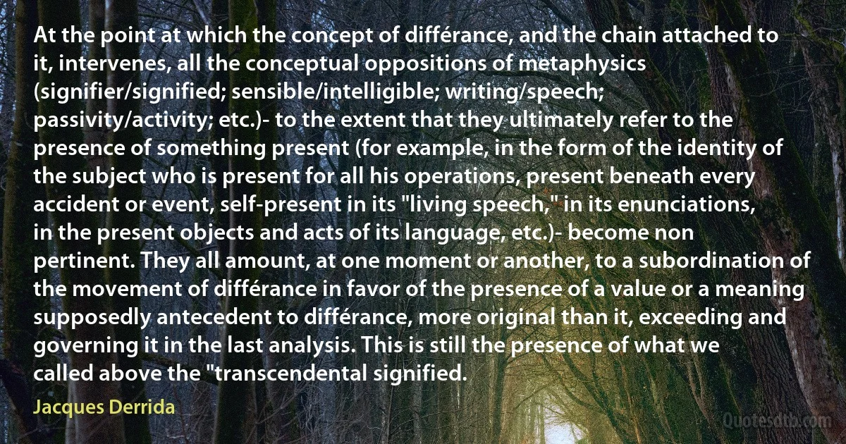 At the point at which the concept of différance, and the chain attached to it, intervenes, all the conceptual oppositions of metaphysics (signifier/signified; sensible/intelligible; writing/speech; passivity/activity; etc.)- to the extent that they ultimately refer to the presence of something present (for example, in the form of the identity of the subject who is present for all his operations, present beneath every accident or event, self-present in its "living speech," in its enunciations, in the present objects and acts of its language, etc.)- become non pertinent. They all amount, at one moment or another, to a subordination of the movement of différance in favor of the presence of a value or a meaning supposedly antecedent to différance, more original than it, exceeding and governing it in the last analysis. This is still the presence of what we called above the "transcendental signified. (Jacques Derrida)