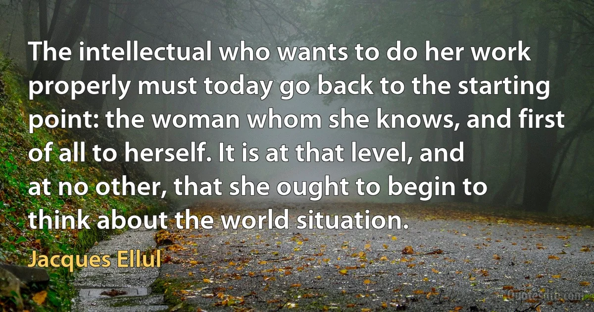 The intellectual who wants to do her work properly must today go back to the starting point: the woman whom she knows, and first of all to herself. It is at that level, and at no other, that she ought to begin to think about the world situation. (Jacques Ellul)