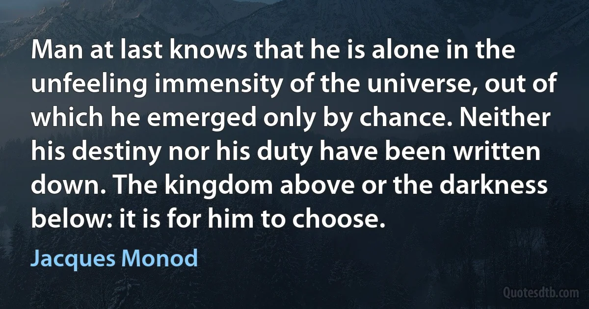 Man at last knows that he is alone in the unfeeling immensity of the universe, out of which he emerged only by chance. Neither his destiny nor his duty have been written down. The kingdom above or the darkness below: it is for him to choose. (Jacques Monod)