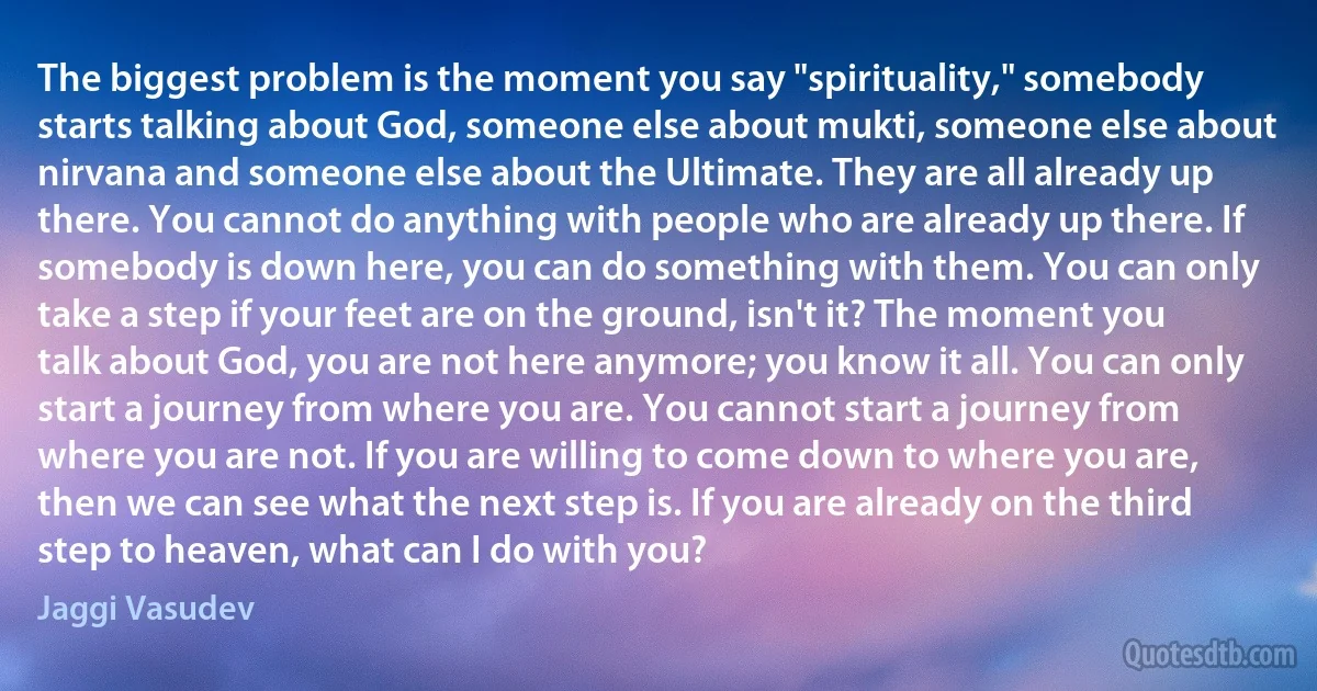 The biggest problem is the moment you say "spirituality," somebody starts talking about God, someone else about mukti, someone else about nirvana and someone else about the Ultimate. They are all already up there. You cannot do anything with people who are already up there. If somebody is down here, you can do something with them. You can only take a step if your feet are on the ground, isn't it? The moment you talk about God, you are not here anymore; you know it all. You can only start a journey from where you are. You cannot start a journey from where you are not. If you are willing to come down to where you are, then we can see what the next step is. If you are already on the third step to heaven, what can I do with you? (Jaggi Vasudev)