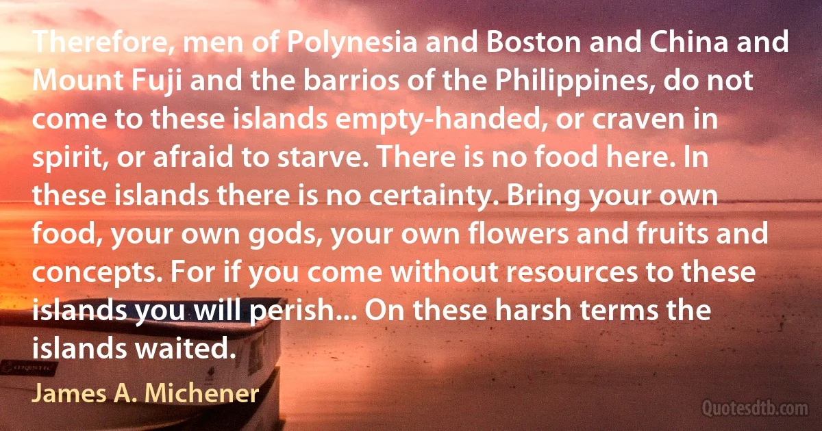 Therefore, men of Polynesia and Boston and China and Mount Fuji and the barrios of the Philippines, do not come to these islands empty-handed, or craven in spirit, or afraid to starve. There is no food here. In these islands there is no certainty. Bring your own food, your own gods, your own flowers and fruits and concepts. For if you come without resources to these islands you will perish... On these harsh terms the islands waited. (James A. Michener)