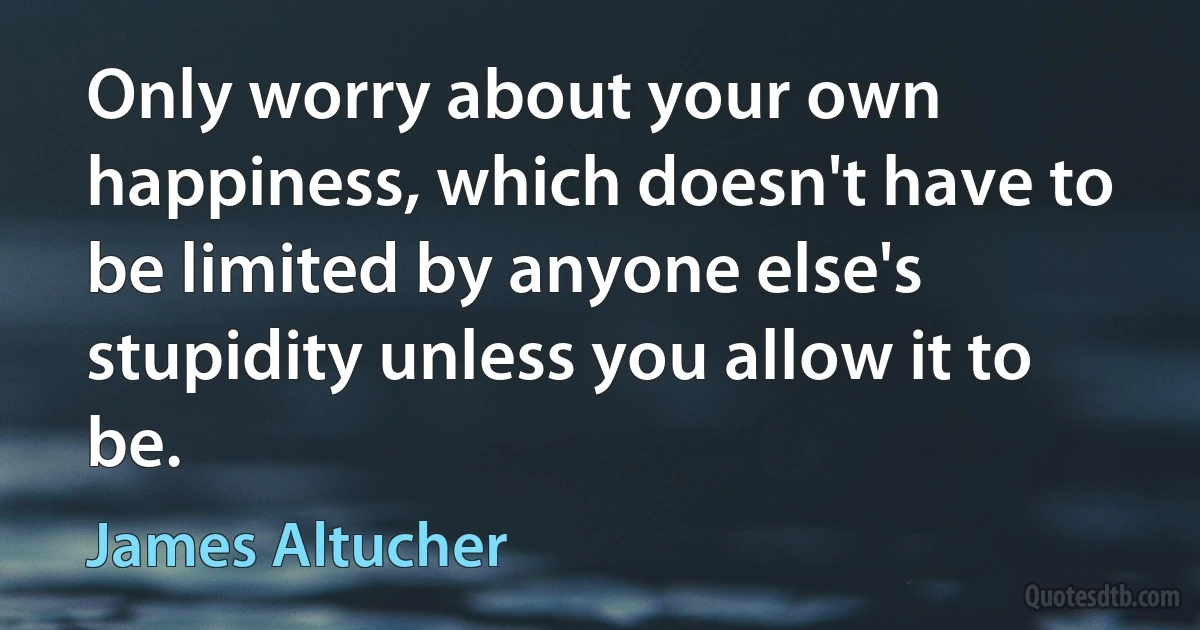 Only worry about your own happiness, which doesn't have to be limited by anyone else's stupidity unless you allow it to be. (James Altucher)