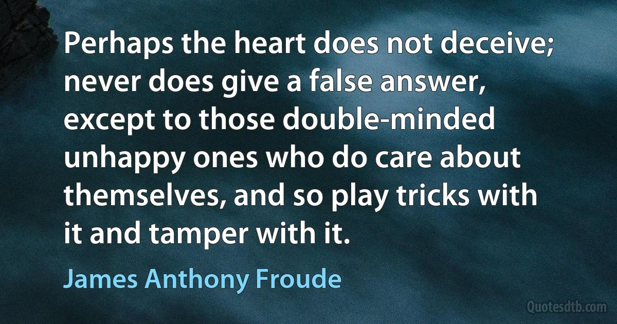 Perhaps the heart does not deceive; never does give a false answer, except to those double-minded unhappy ones who do care about themselves, and so play tricks with it and tamper with it. (James Anthony Froude)