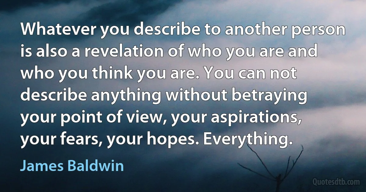 Whatever you describe to another person is also a revelation of who you are and who you think you are. You can not describe anything without betraying your point of view, your aspirations, your fears, your hopes. Everything. (James Baldwin)