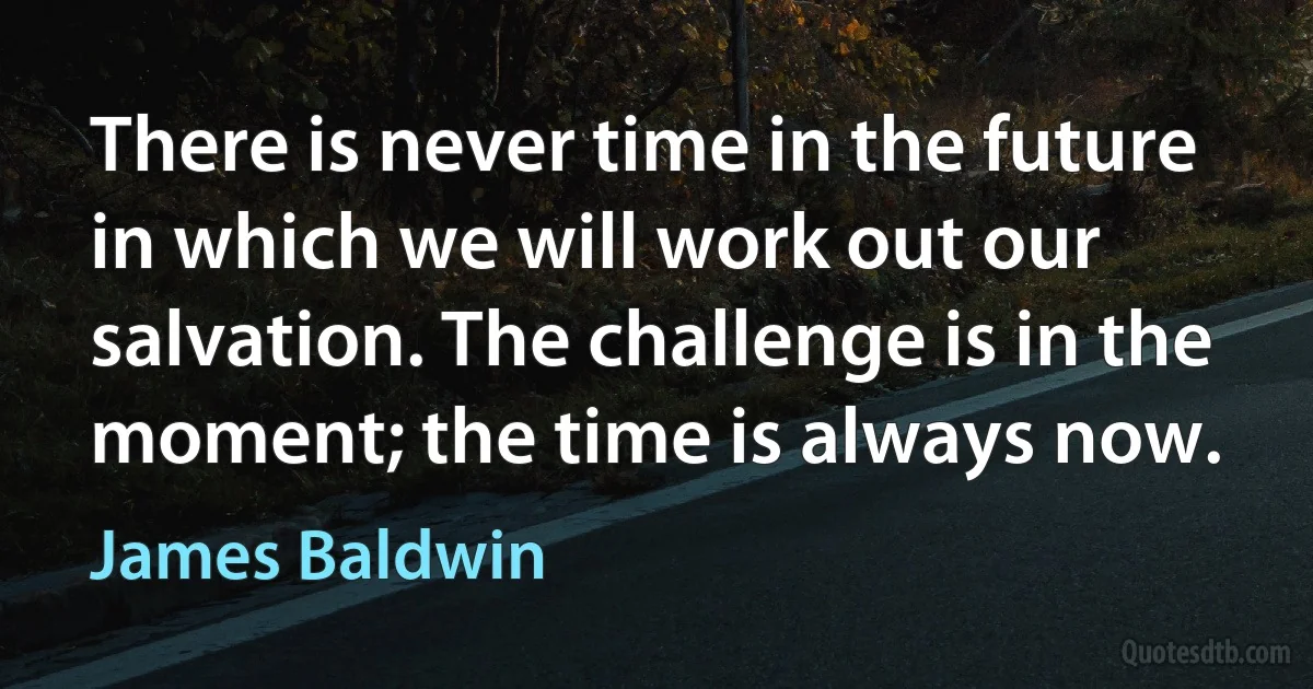 There is never time in the future in which we will work out our salvation. The challenge is in the moment; the time is always now. (James Baldwin)