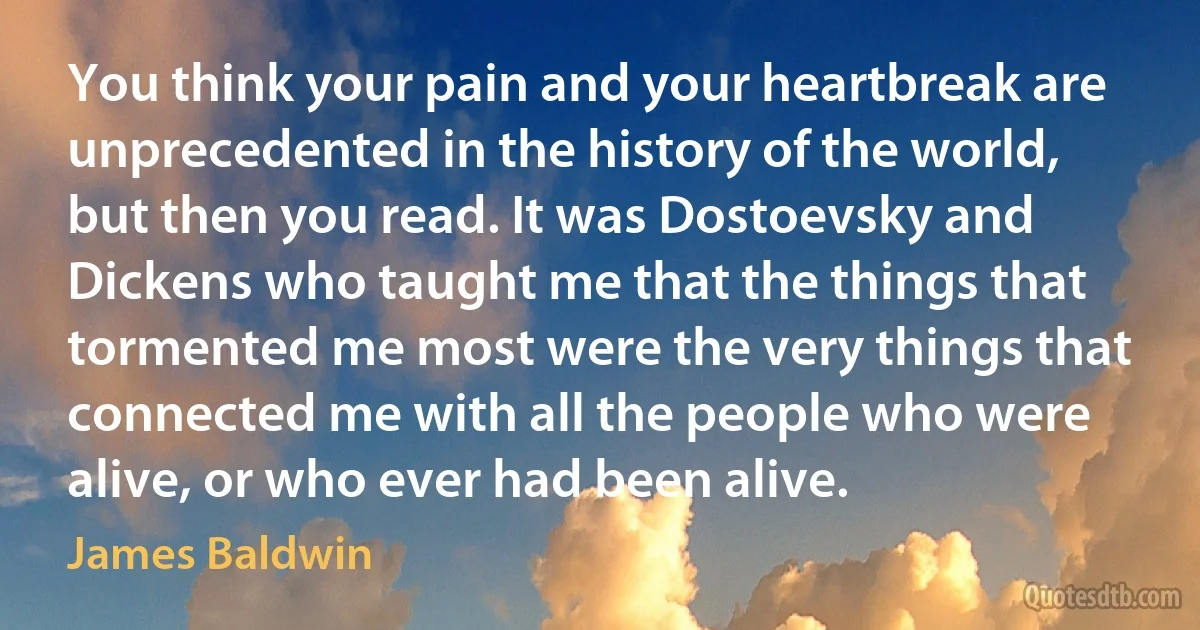 You think your pain and your heartbreak are unprecedented in the history of the world, but then you read. It was Dostoevsky and Dickens who taught me that the things that tormented me most were the very things that connected me with all the people who were alive, or who ever had been alive. (James Baldwin)