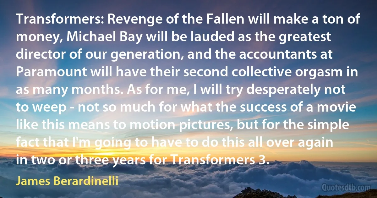 Transformers: Revenge of the Fallen will make a ton of money, Michael Bay will be lauded as the greatest director of our generation, and the accountants at Paramount will have their second collective orgasm in as many months. As for me, I will try desperately not to weep - not so much for what the success of a movie like this means to motion pictures, but for the simple fact that I'm going to have to do this all over again in two or three years for Transformers 3. (James Berardinelli)