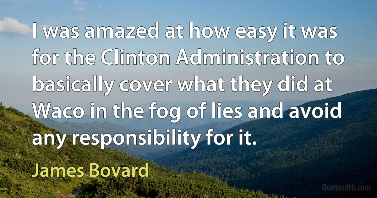 I was amazed at how easy it was for the Clinton Administration to basically cover what they did at Waco in the fog of lies and avoid any responsibility for it. (James Bovard)