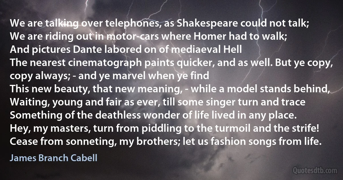 We are talking over telephones, as Shakespeare could not talk;
We are riding out in motor-cars where Homer had to walk;
And pictures Dante labored on of mediaeval Hell
The nearest cinematograph paints quicker, and as well. But ye copy, copy always; - and ye marvel when ye find
This new beauty, that new meaning, - while a model stands behind,
Waiting, young and fair as ever, till some singer turn and trace
Something of the deathless wonder of life lived in any place.
Hey, my masters, turn from piddling to the turmoil and the strife!
Cease from sonneting, my brothers; let us fashion songs from life. (James Branch Cabell)