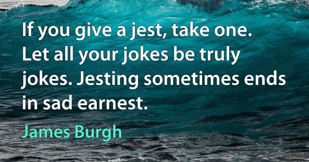 If you give a jest, take one.
Let all your jokes be truly jokes. Jesting sometimes ends in sad earnest. (James Burgh)