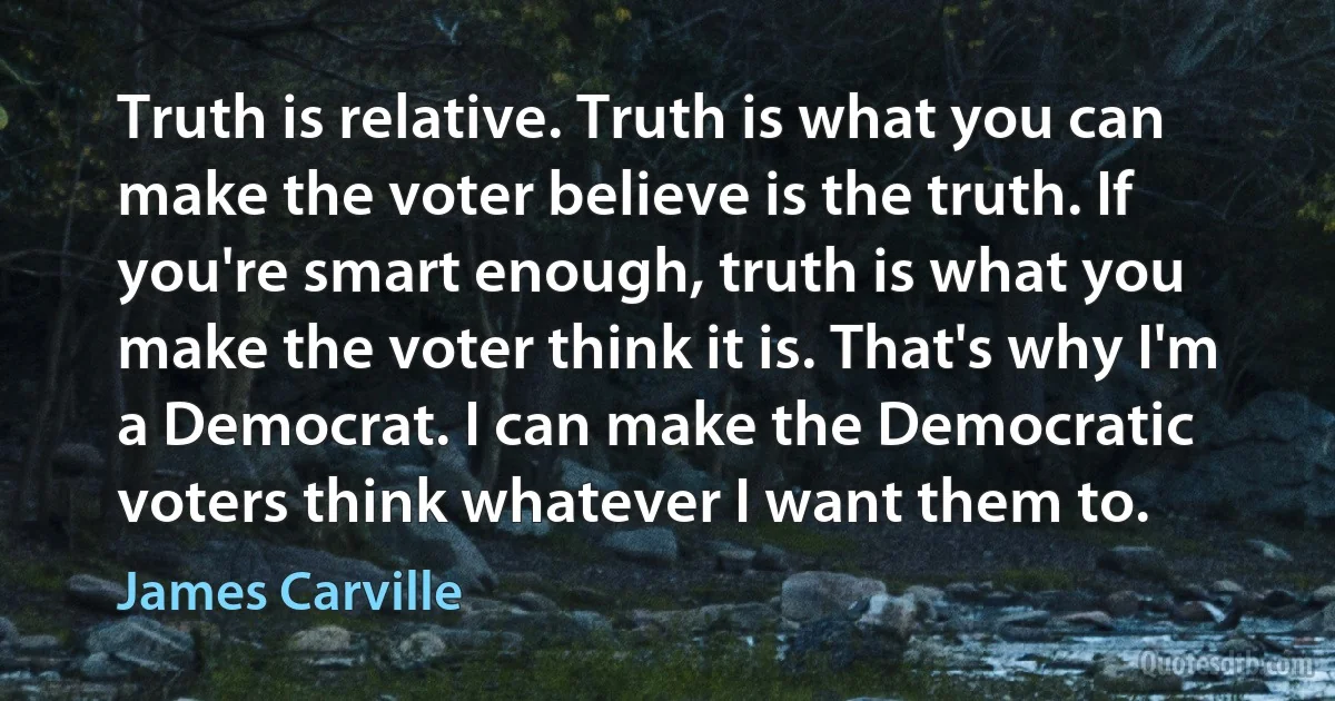 Truth is relative. Truth is what you can make the voter believe is the truth. If you're smart enough, truth is what you make the voter think it is. That's why I'm a Democrat. I can make the Democratic voters think whatever I want them to. (James Carville)