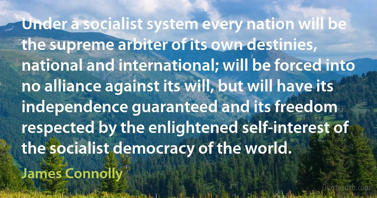 Under a socialist system every nation will be the supreme arbiter of its own destinies, national and international; will be forced into no alliance against its will, but will have its independence guaranteed and its freedom respected by the enlightened self-interest of the socialist democracy of the world. (James Connolly)