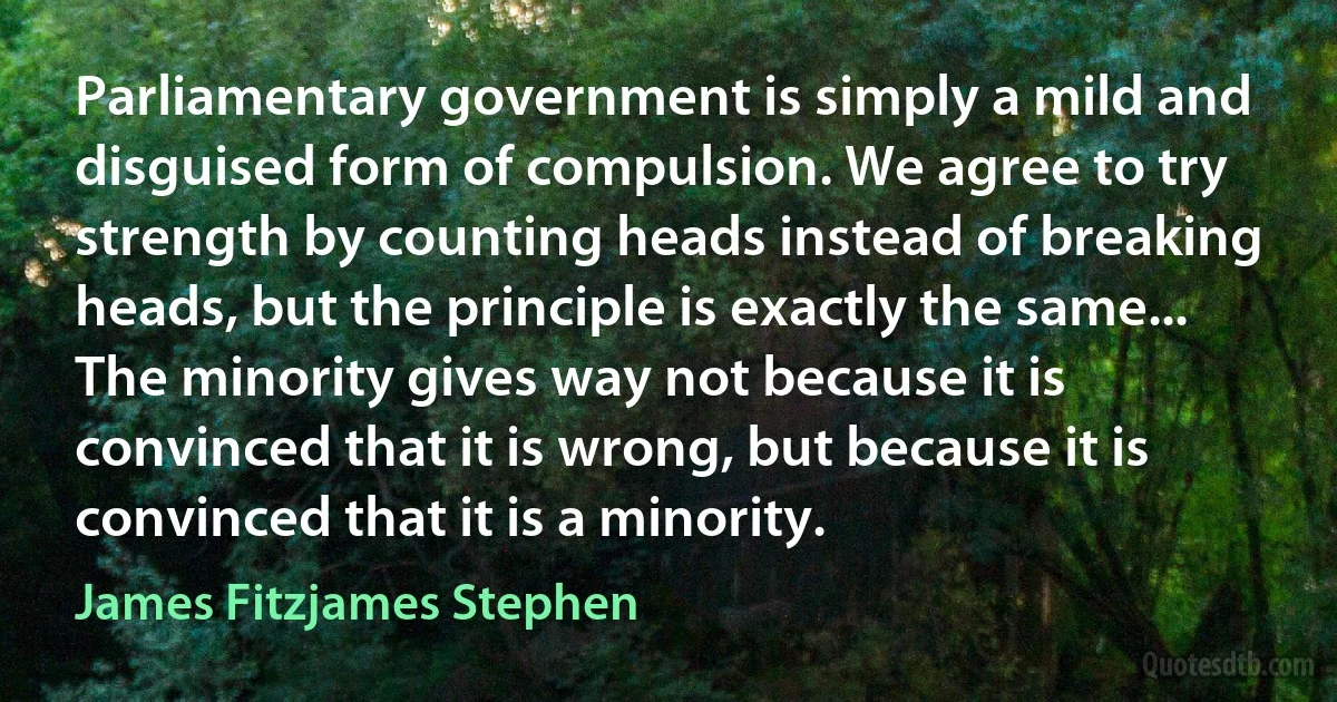 Parliamentary government is simply a mild and disguised form of compulsion. We agree to try strength by counting heads instead of breaking heads, but the principle is exactly the same... The minority gives way not because it is convinced that it is wrong, but because it is convinced that it is a minority. (James Fitzjames Stephen)