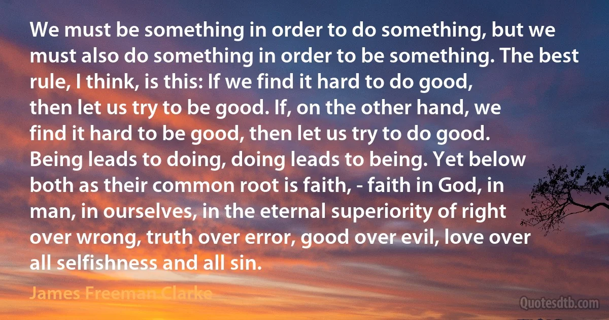 We must be something in order to do something, but we must also do something in order to be something. The best rule, I think, is this: If we find it hard to do good, then let us try to be good. If, on the other hand, we find it hard to be good, then let us try to do good. Being leads to doing, doing leads to being. Yet below both as their common root is faith, - faith in God, in man, in ourselves, in the eternal superiority of right over wrong, truth over error, good over evil, love over all selfishness and all sin. (James Freeman Clarke)