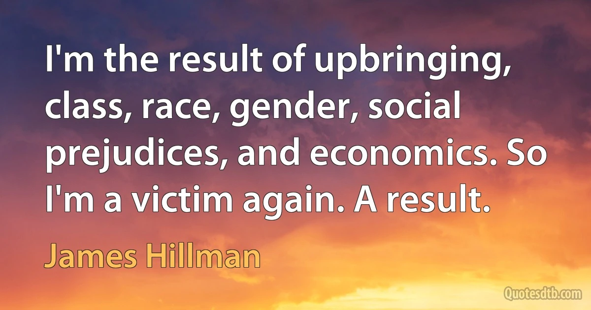 I'm the result of upbringing, class, race, gender, social prejudices, and economics. So I'm a victim again. A result. (James Hillman)