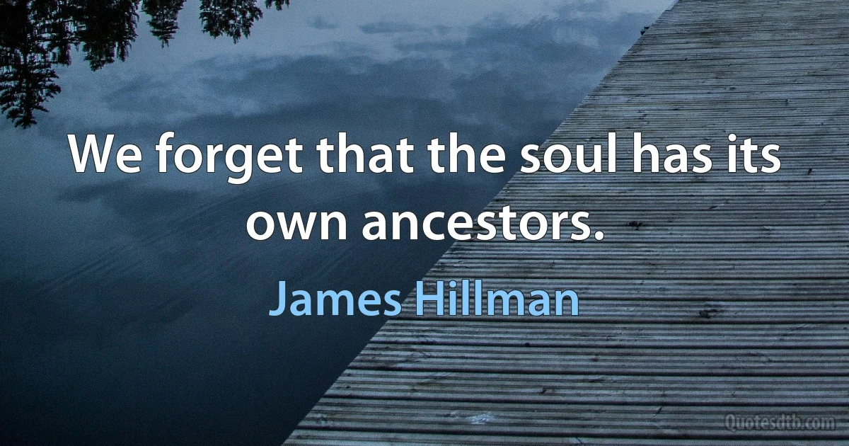 We forget that the soul has its own ancestors. (James Hillman)