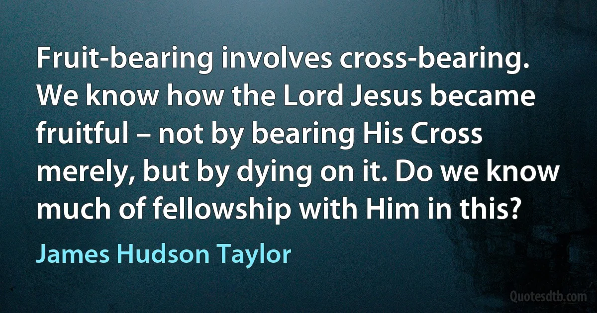 Fruit-bearing involves cross-bearing. We know how the Lord Jesus became fruitful – not by bearing His Cross merely, but by dying on it. Do we know much of fellowship with Him in this? (James Hudson Taylor)