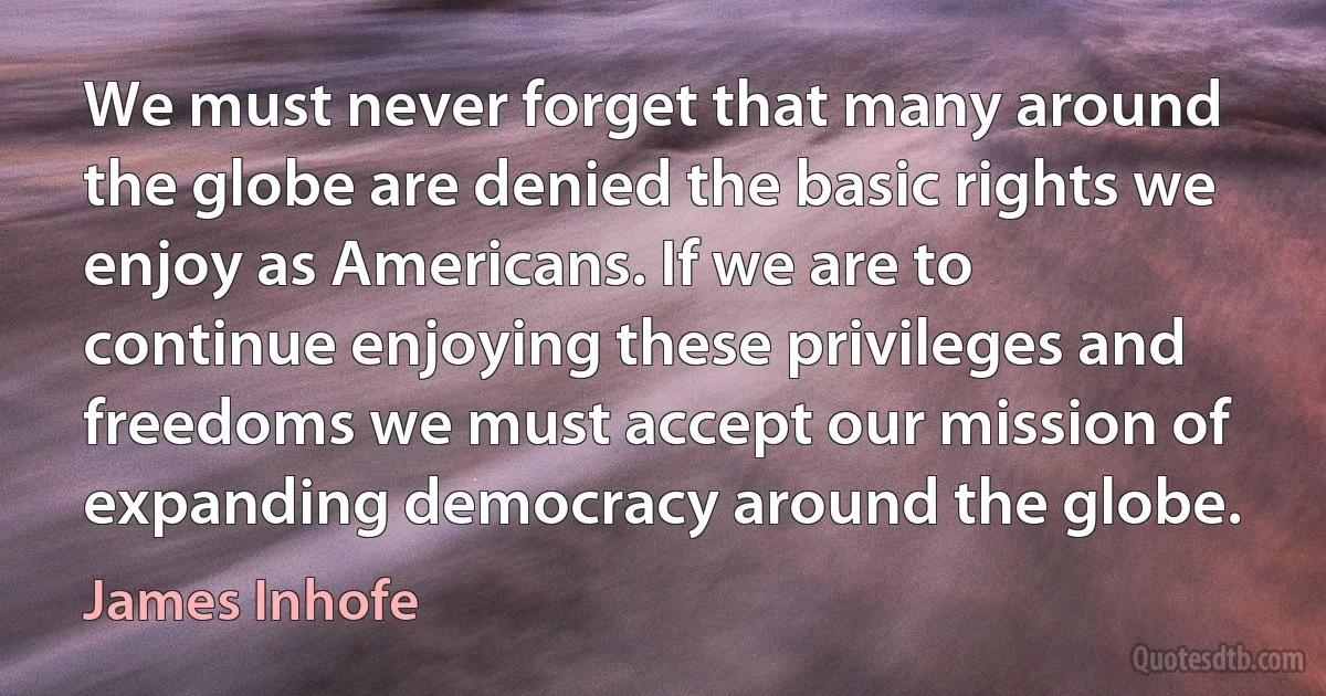 We must never forget that many around the globe are denied the basic rights we enjoy as Americans. If we are to continue enjoying these privileges and freedoms we must accept our mission of expanding democracy around the globe. (James Inhofe)