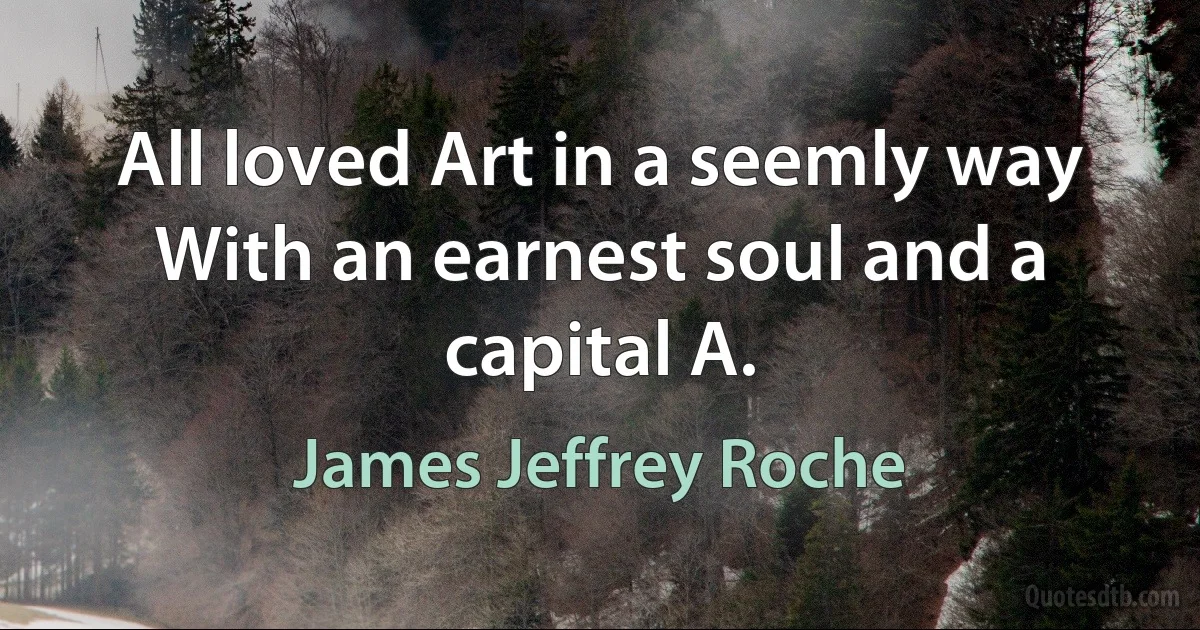 All loved Art in a seemly way
With an earnest soul and a capital A. (James Jeffrey Roche)