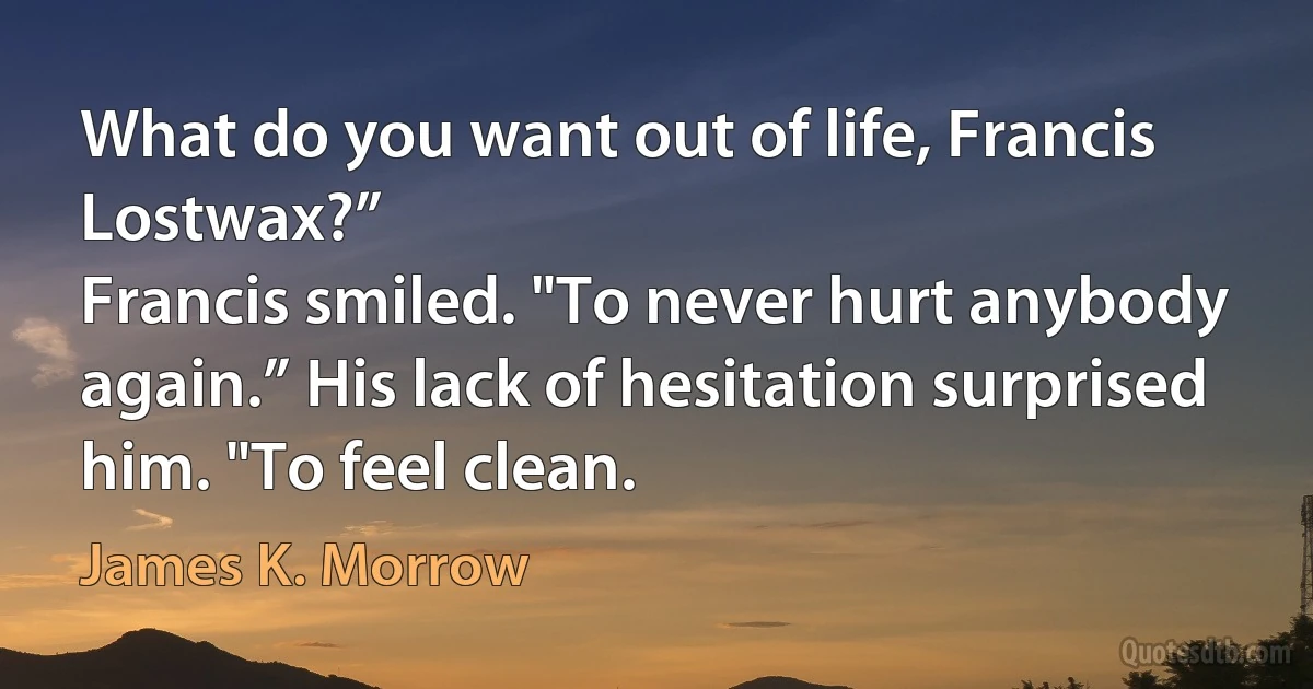 What do you want out of life, Francis Lostwax?”
Francis smiled. "To never hurt anybody again.” His lack of hesitation surprised him. "To feel clean. (James K. Morrow)