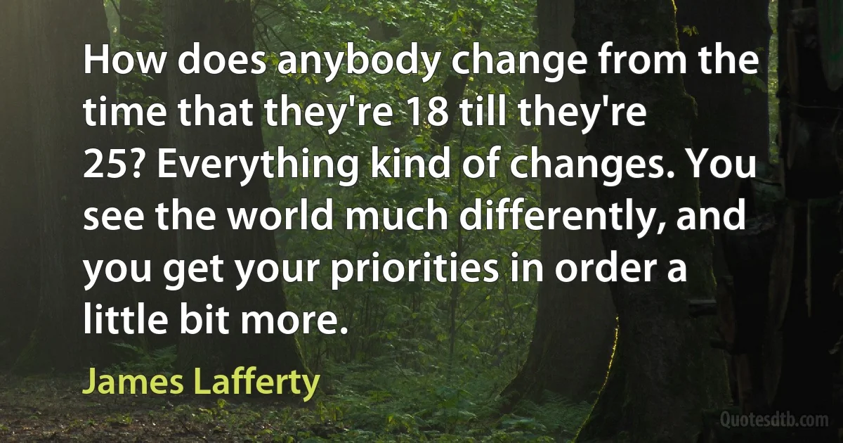 How does anybody change from the time that they're 18 till they're 25? Everything kind of changes. You see the world much differently, and you get your priorities in order a little bit more. (James Lafferty)