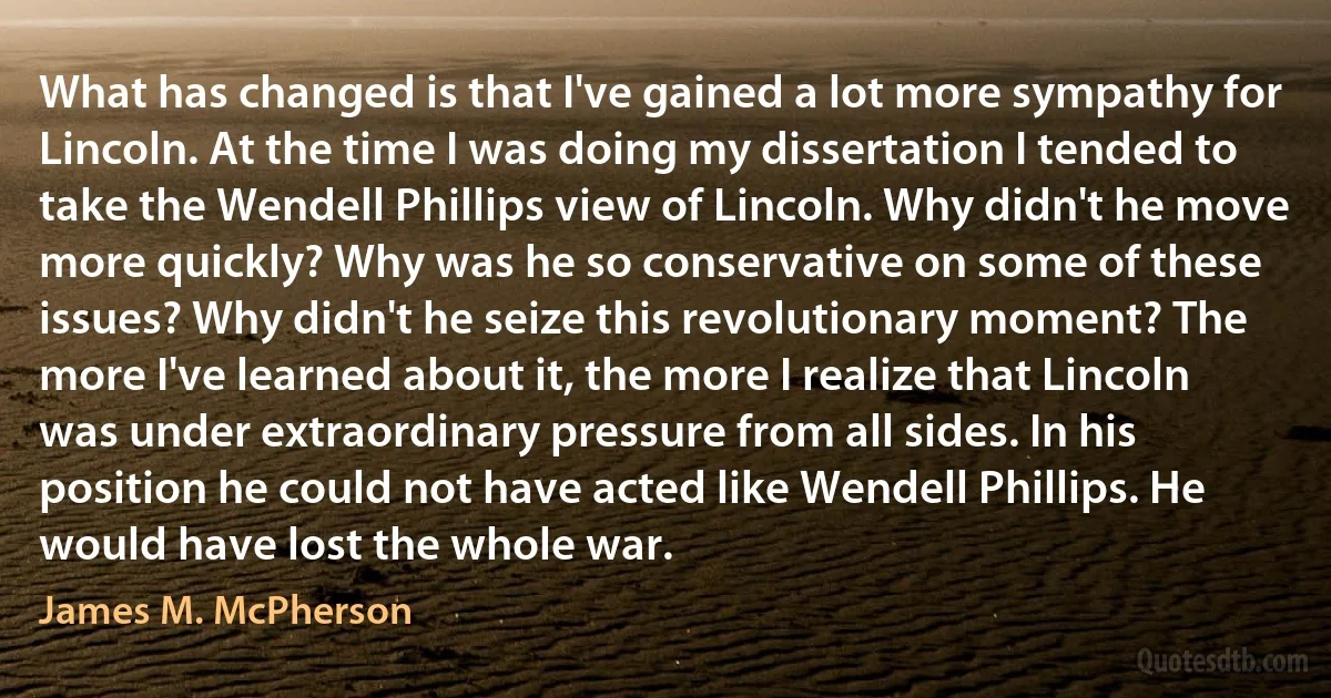 What has changed is that I've gained a lot more sympathy for Lincoln. At the time I was doing my dissertation I tended to take the Wendell Phillips view of Lincoln. Why didn't he move more quickly? Why was he so conservative on some of these issues? Why didn't he seize this revolutionary moment? The more I've learned about it, the more I realize that Lincoln was under extraordinary pressure from all sides. In his position he could not have acted like Wendell Phillips. He would have lost the whole war. (James M. McPherson)