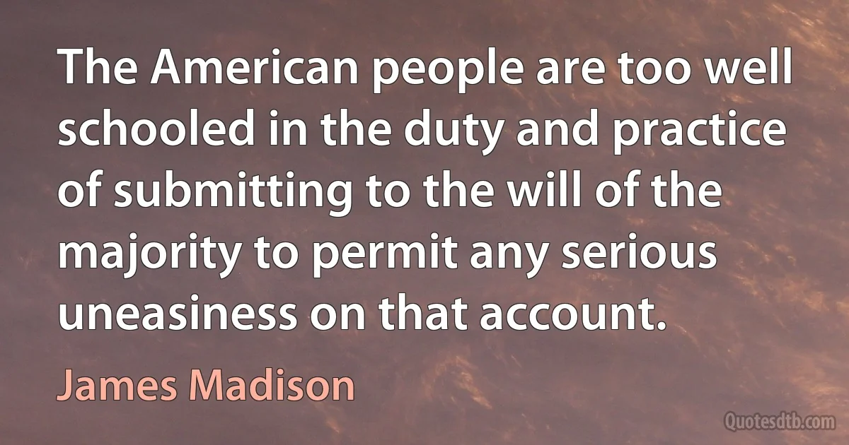 The American people are too well schooled in the duty and practice of submitting to the will of the majority to permit any serious uneasiness on that account. (James Madison)