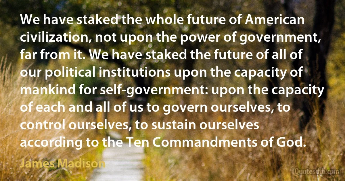 We have staked the whole future of American civilization, not upon the power of government, far from it. We have staked the future of all of our political institutions upon the capacity of mankind for self-government: upon the capacity of each and all of us to govern ourselves, to control ourselves, to sustain ourselves according to the Ten Commandments of God. (James Madison)