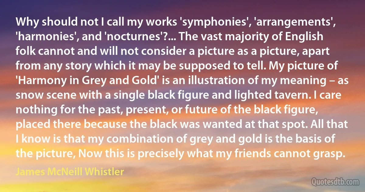 Why should not I call my works 'symphonies', 'arrangements', 'harmonies', and 'nocturnes'?... The vast majority of English folk cannot and will not consider a picture as a picture, apart from any story which it may be supposed to tell. My picture of 'Harmony in Grey and Gold' is an illustration of my meaning – as snow scene with a single black figure and lighted tavern. I care nothing for the past, present, or future of the black figure, placed there because the black was wanted at that spot. All that I know is that my combination of grey and gold is the basis of the picture, Now this is precisely what my friends cannot grasp. (James McNeill Whistler)