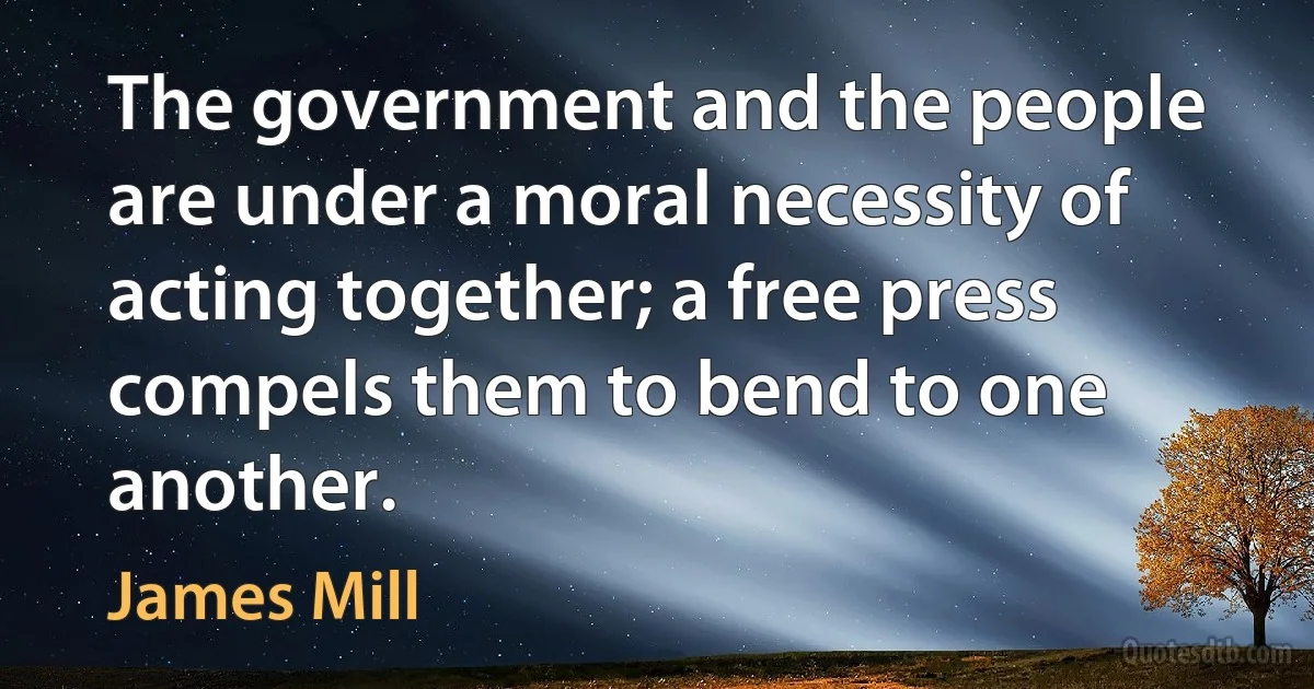 The government and the people are under a moral necessity of acting together; a free press compels them to bend to one another. (James Mill)