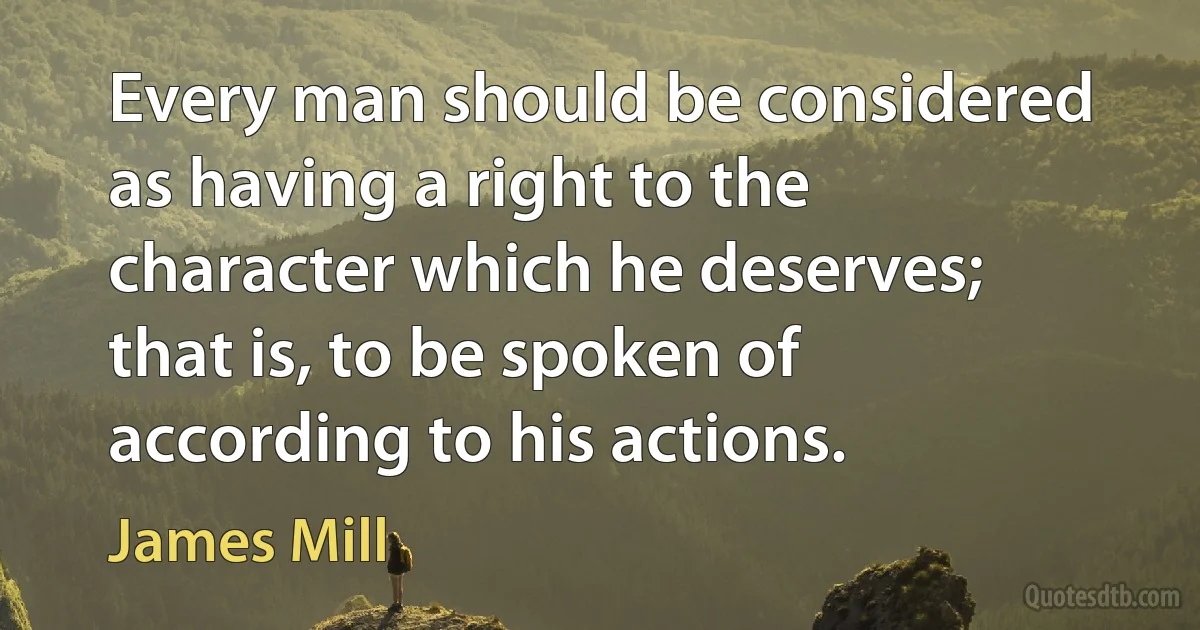 Every man should be considered as having a right to the character which he deserves; that is, to be spoken of according to his actions. (James Mill)