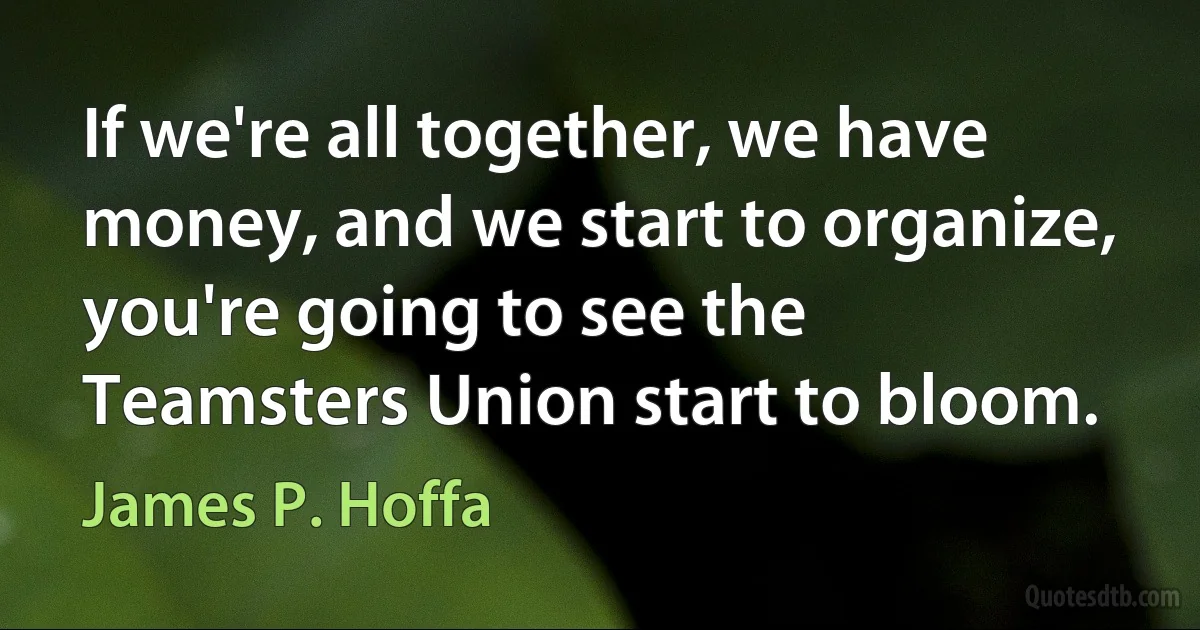 If we're all together, we have money, and we start to organize, you're going to see the Teamsters Union start to bloom. (James P. Hoffa)