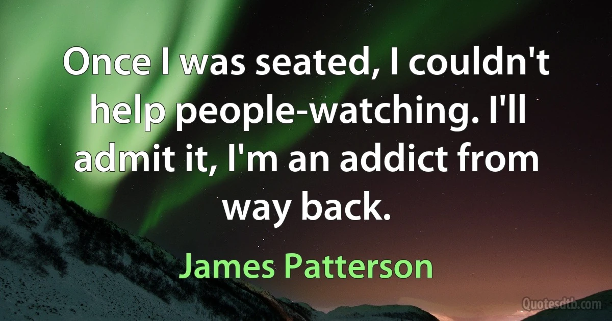 Once I was seated, I couldn't help people-watching. I'll admit it, I'm an addict from way back. (James Patterson)