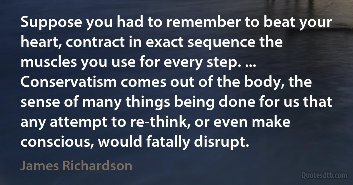 Suppose you had to remember to beat your heart, contract in exact sequence the muscles you use for every step. ... Conservatism comes out of the body, the sense of many things being done for us that any attempt to re-think, or even make conscious, would fatally disrupt. (James Richardson)