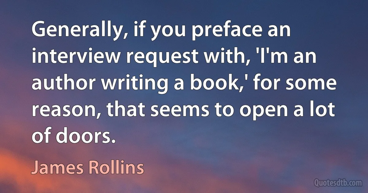 Generally, if you preface an interview request with, 'I'm an author writing a book,' for some reason, that seems to open a lot of doors. (James Rollins)