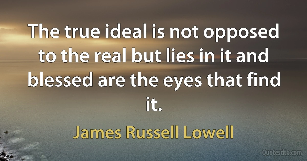 The true ideal is not opposed to the real but lies in it and blessed are the eyes that find it. (James Russell Lowell)