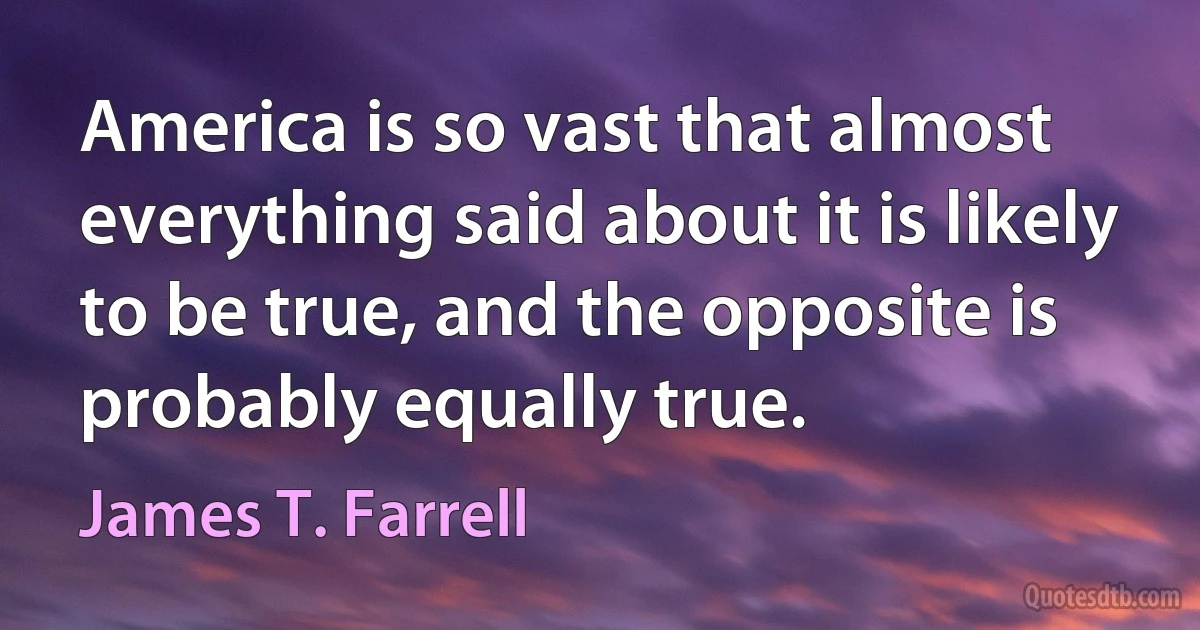 America is so vast that almost everything said about it is likely to be true, and the opposite is probably equally true. (James T. Farrell)