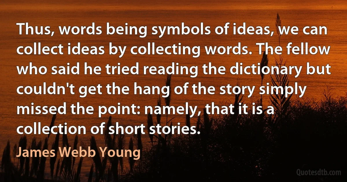 Thus, words being symbols of ideas, we can collect ideas by collecting words. The fellow who said he tried reading the dictionary but couldn't get the hang of the story simply missed the point: namely, that it is a collection of short stories. (James Webb Young)