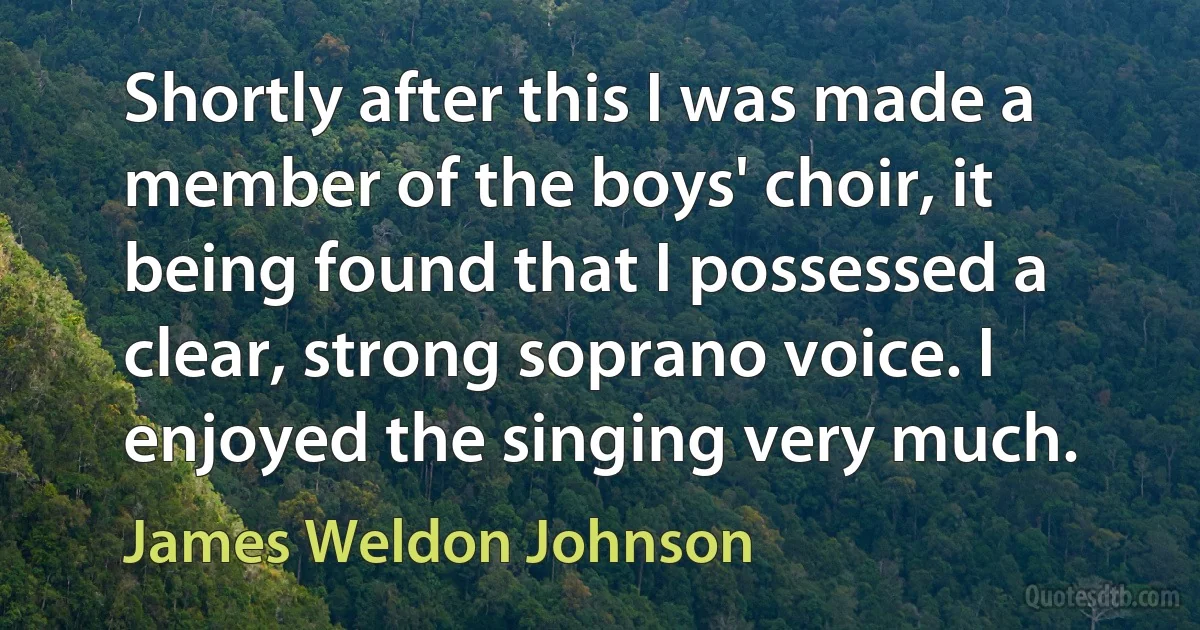 Shortly after this I was made a member of the boys' choir, it being found that I possessed a clear, strong soprano voice. I enjoyed the singing very much. (James Weldon Johnson)