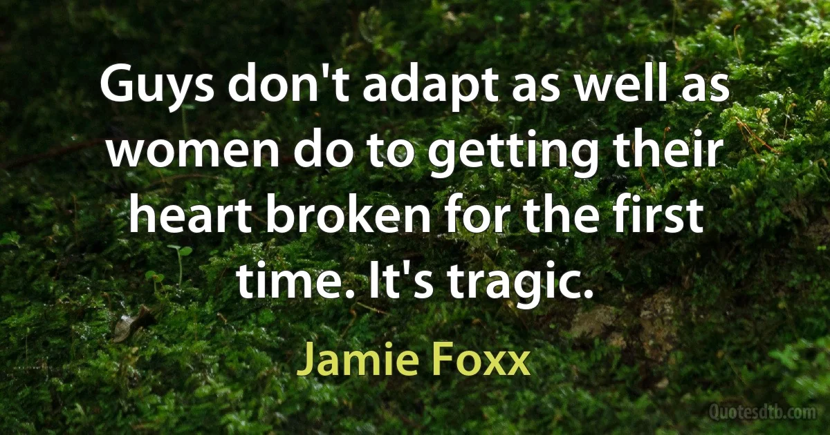 Guys don't adapt as well as women do to getting their heart broken for the first time. It's tragic. (Jamie Foxx)