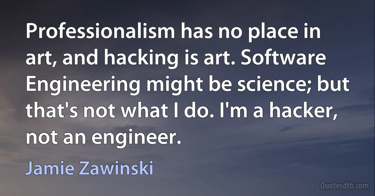 Professionalism has no place in art, and hacking is art. Software Engineering might be science; but that's not what I do. I'm a hacker, not an engineer. (Jamie Zawinski)