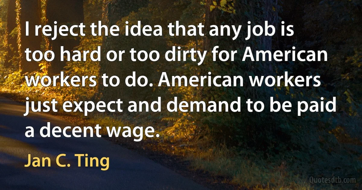 I reject the idea that any job is too hard or too dirty for American workers to do. American workers just expect and demand to be paid a decent wage. (Jan C. Ting)