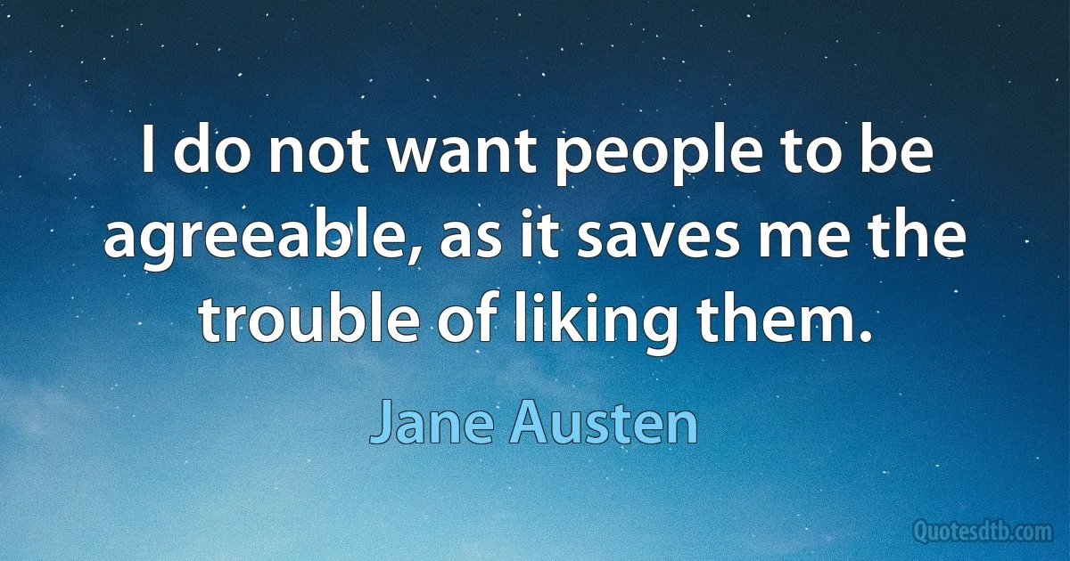 I do not want people to be agreeable, as it saves me the trouble of liking them. (Jane Austen)