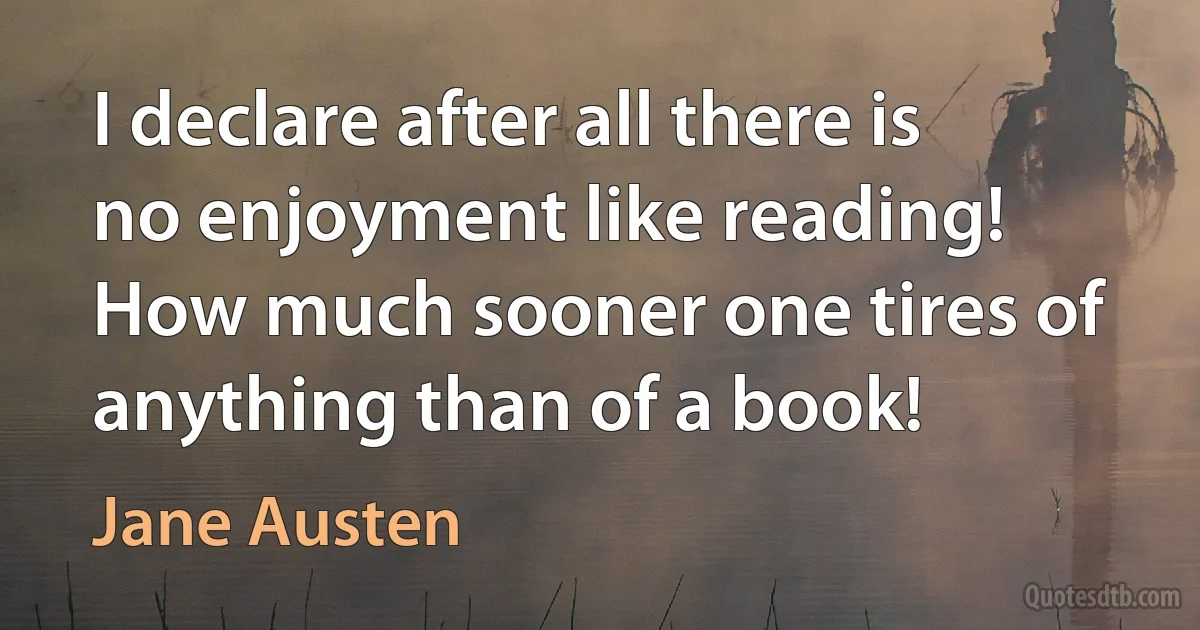 I declare after all there is no enjoyment like reading! How much sooner one tires of anything than of a book! (Jane Austen)