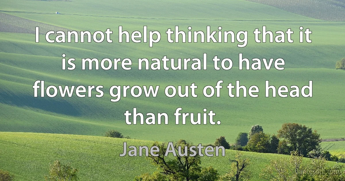 I cannot help thinking that it is more natural to have flowers grow out of the head than fruit. (Jane Austen)